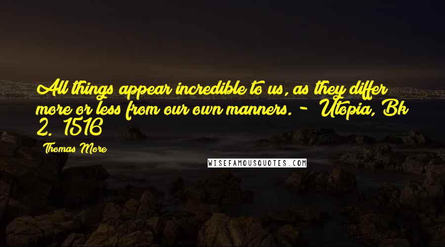 Thomas More Quotes: All things appear incredible to us, as they differ more or less from our own manners. -  Utopia, Bk 2. (1516)