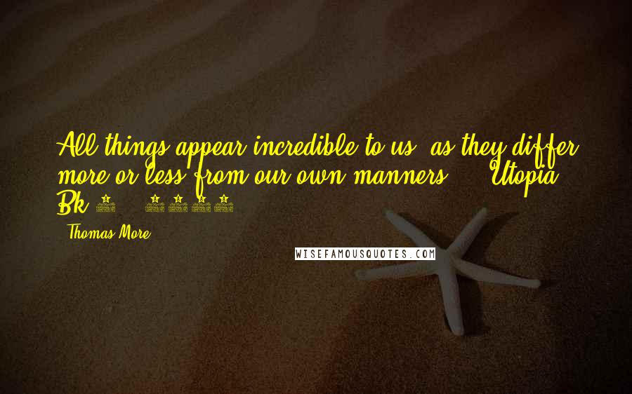 Thomas More Quotes: All things appear incredible to us, as they differ more or less from our own manners. - Utopia, Bk 2. (1516)