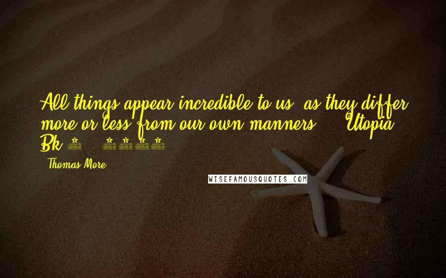 Thomas More Quotes: All things appear incredible to us, as they differ more or less from our own manners. -  Utopia, Bk 2. (1516)