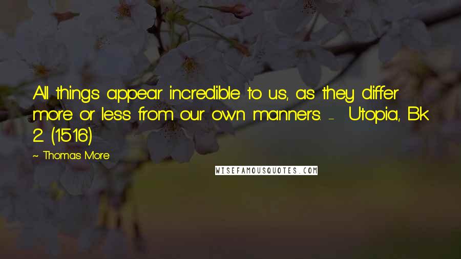 Thomas More Quotes: All things appear incredible to us, as they differ more or less from our own manners. - Utopia, Bk 2. (1516)