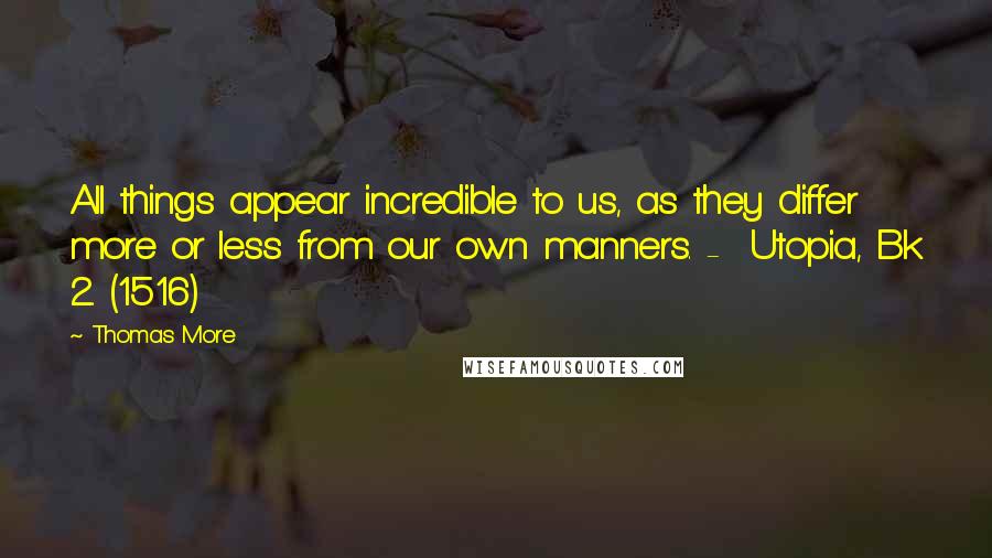 Thomas More Quotes: All things appear incredible to us, as they differ more or less from our own manners. -  Utopia, Bk 2. (1516)