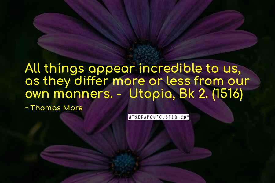Thomas More Quotes: All things appear incredible to us, as they differ more or less from our own manners. -  Utopia, Bk 2. (1516)