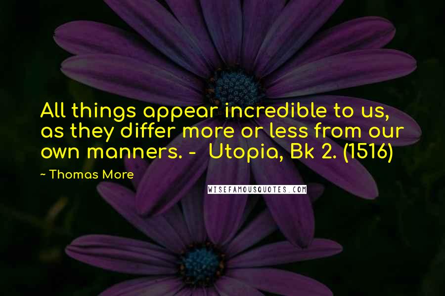 Thomas More Quotes: All things appear incredible to us, as they differ more or less from our own manners. - Utopia, Bk 2. (1516)