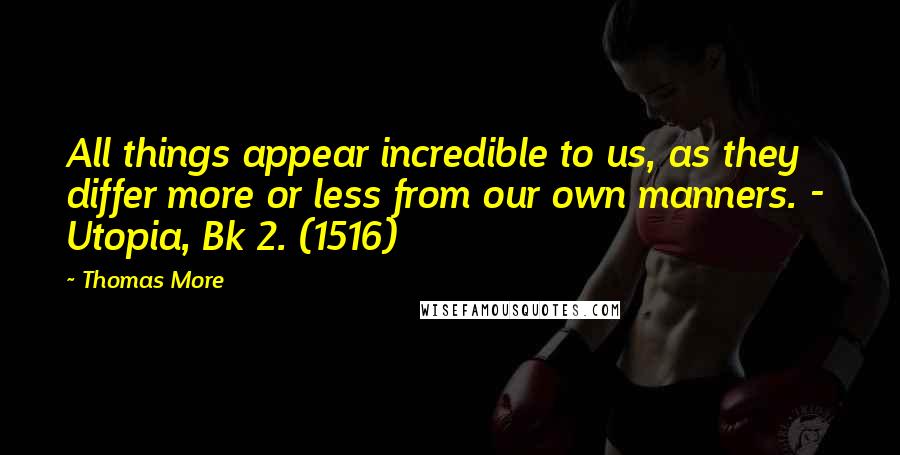 Thomas More Quotes: All things appear incredible to us, as they differ more or less from our own manners. -  Utopia, Bk 2. (1516)