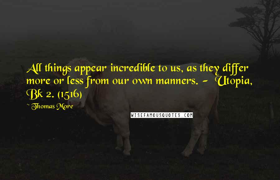 Thomas More Quotes: All things appear incredible to us, as they differ more or less from our own manners. -  Utopia, Bk 2. (1516)