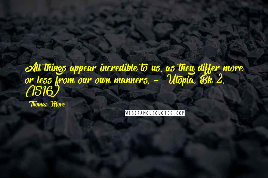 Thomas More Quotes: All things appear incredible to us, as they differ more or less from our own manners. -  Utopia, Bk 2. (1516)