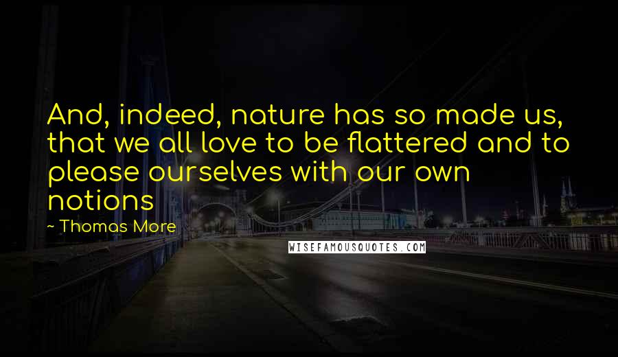 Thomas More Quotes: And, indeed, nature has so made us, that we all love to be flattered and to please ourselves with our own notions