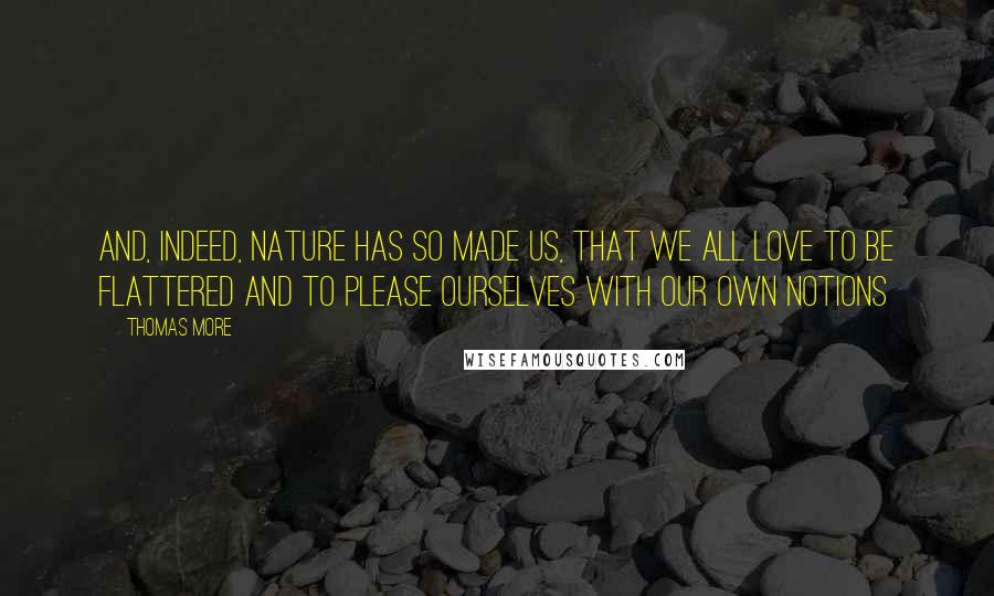 Thomas More Quotes: And, indeed, nature has so made us, that we all love to be flattered and to please ourselves with our own notions