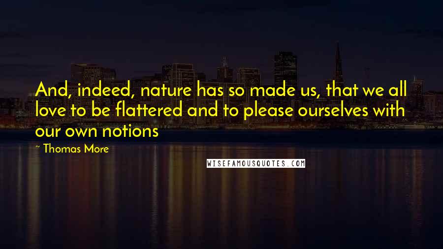 Thomas More Quotes: And, indeed, nature has so made us, that we all love to be flattered and to please ourselves with our own notions