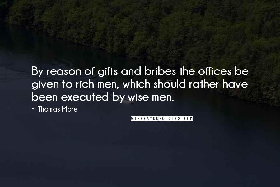 Thomas More Quotes: By reason of gifts and bribes the offices be given to rich men, which should rather have been executed by wise men.