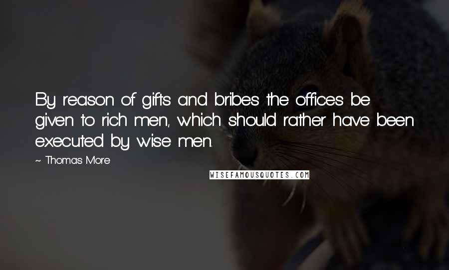 Thomas More Quotes: By reason of gifts and bribes the offices be given to rich men, which should rather have been executed by wise men.