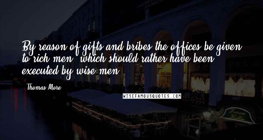 Thomas More Quotes: By reason of gifts and bribes the offices be given to rich men, which should rather have been executed by wise men.