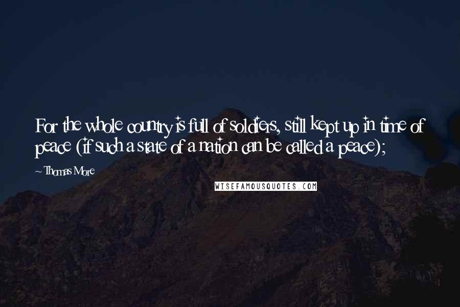 Thomas More Quotes: For the whole country is full of soldiers, still kept up in time of peace (if such a state of a nation can be called a peace);