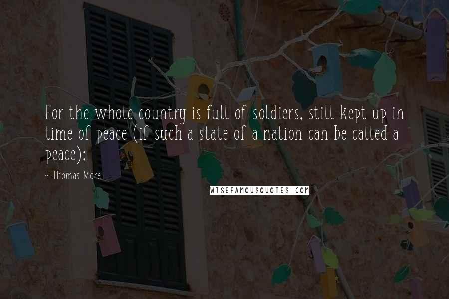 Thomas More Quotes: For the whole country is full of soldiers, still kept up in time of peace (if such a state of a nation can be called a peace);