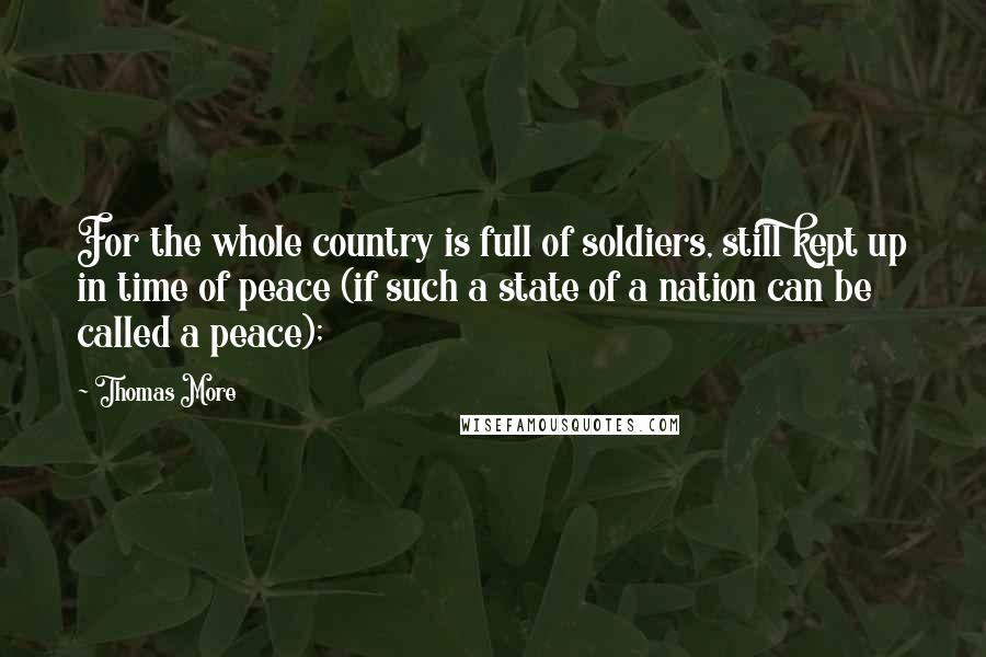 Thomas More Quotes: For the whole country is full of soldiers, still kept up in time of peace (if such a state of a nation can be called a peace);