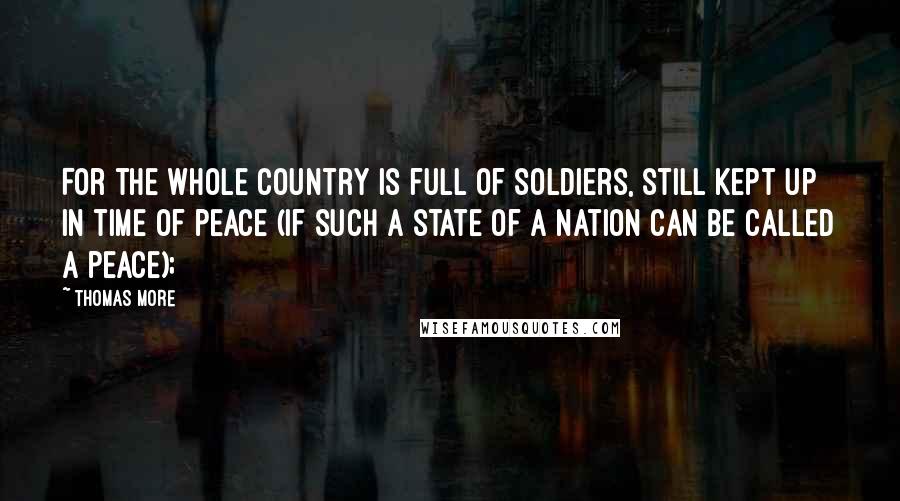 Thomas More Quotes: For the whole country is full of soldiers, still kept up in time of peace (if such a state of a nation can be called a peace);