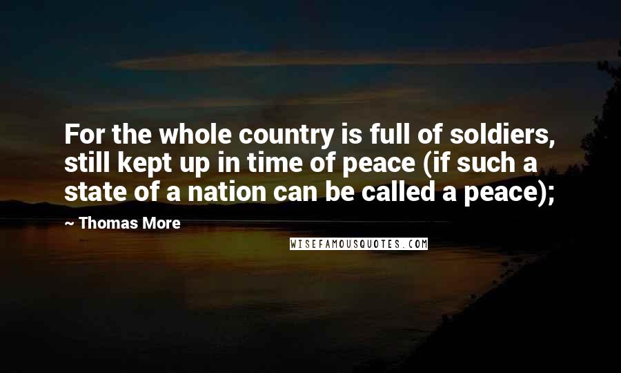 Thomas More Quotes: For the whole country is full of soldiers, still kept up in time of peace (if such a state of a nation can be called a peace);