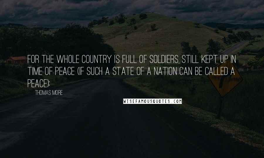 Thomas More Quotes: For the whole country is full of soldiers, still kept up in time of peace (if such a state of a nation can be called a peace);