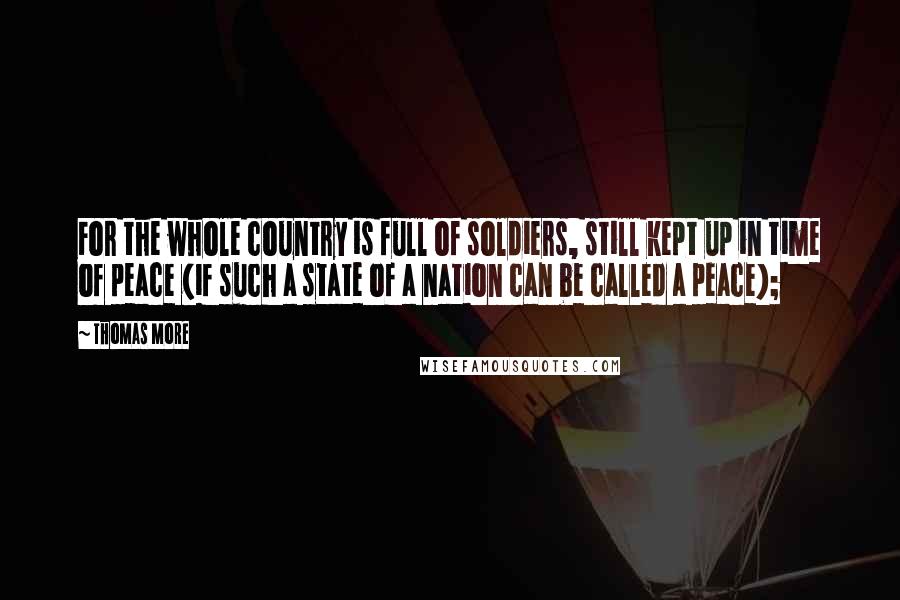 Thomas More Quotes: For the whole country is full of soldiers, still kept up in time of peace (if such a state of a nation can be called a peace);