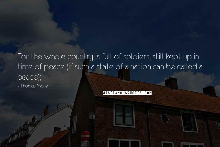 Thomas More Quotes: For the whole country is full of soldiers, still kept up in time of peace (if such a state of a nation can be called a peace);