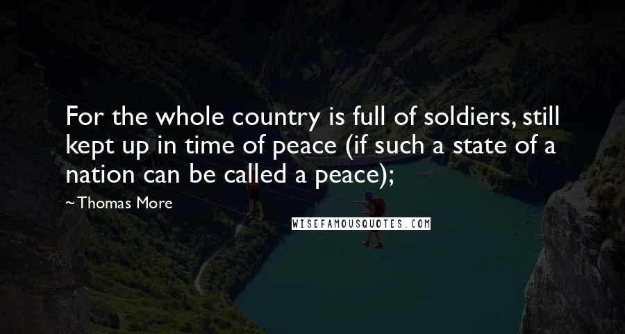 Thomas More Quotes: For the whole country is full of soldiers, still kept up in time of peace (if such a state of a nation can be called a peace);