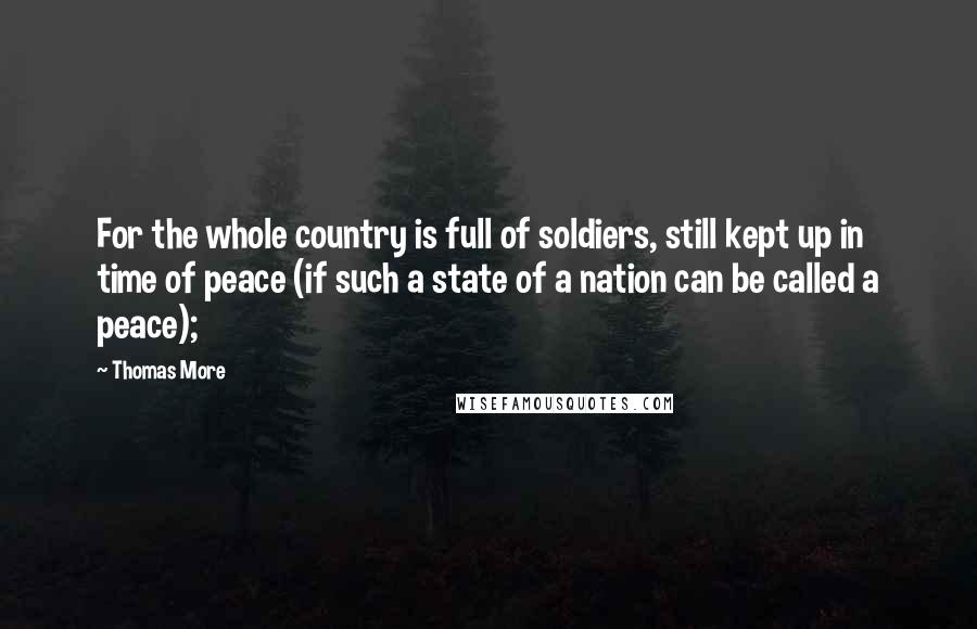 Thomas More Quotes: For the whole country is full of soldiers, still kept up in time of peace (if such a state of a nation can be called a peace);