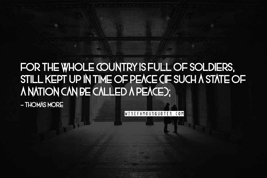 Thomas More Quotes: For the whole country is full of soldiers, still kept up in time of peace (if such a state of a nation can be called a peace);