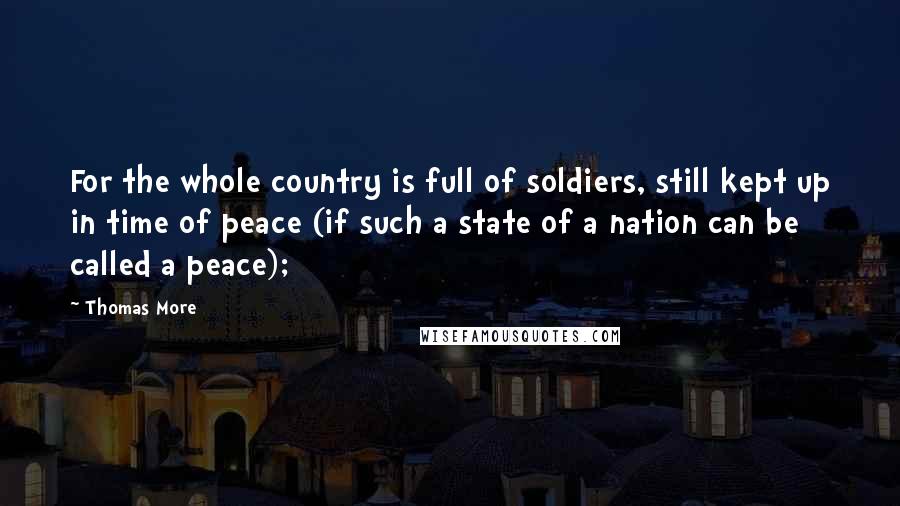 Thomas More Quotes: For the whole country is full of soldiers, still kept up in time of peace (if such a state of a nation can be called a peace);