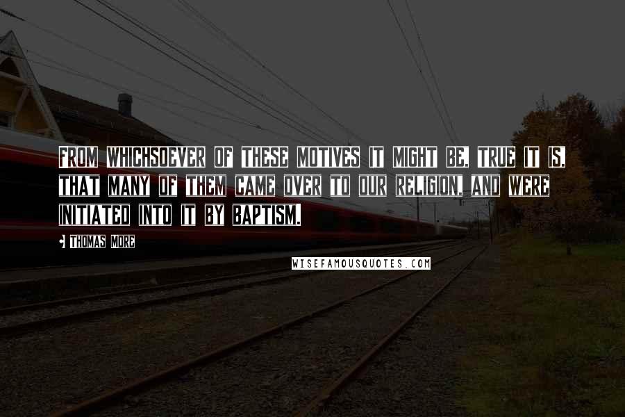 Thomas More Quotes: From whichsoever of these motives it might be, true it is, that many of them came over to our religion, and were initiated into it by baptism.