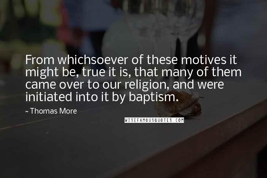 Thomas More Quotes: From whichsoever of these motives it might be, true it is, that many of them came over to our religion, and were initiated into it by baptism.