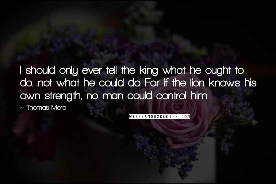 Thomas More Quotes: I should only ever tell the king what he ought to do, not what he could do. For if the lion knows his own strength, no man could control him.