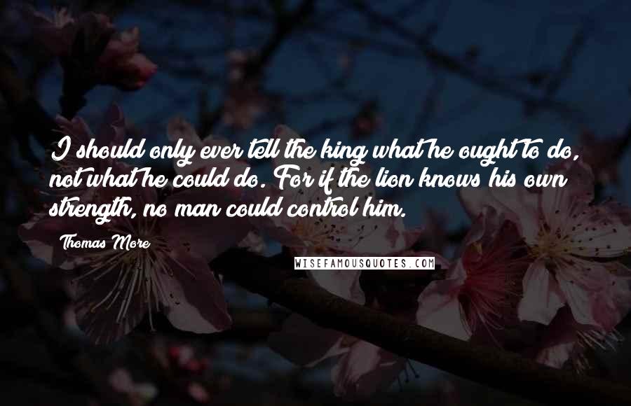 Thomas More Quotes: I should only ever tell the king what he ought to do, not what he could do. For if the lion knows his own strength, no man could control him.