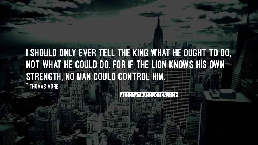 Thomas More Quotes: I should only ever tell the king what he ought to do, not what he could do. For if the lion knows his own strength, no man could control him.