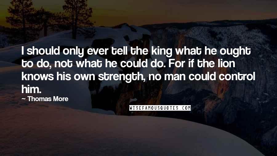 Thomas More Quotes: I should only ever tell the king what he ought to do, not what he could do. For if the lion knows his own strength, no man could control him.