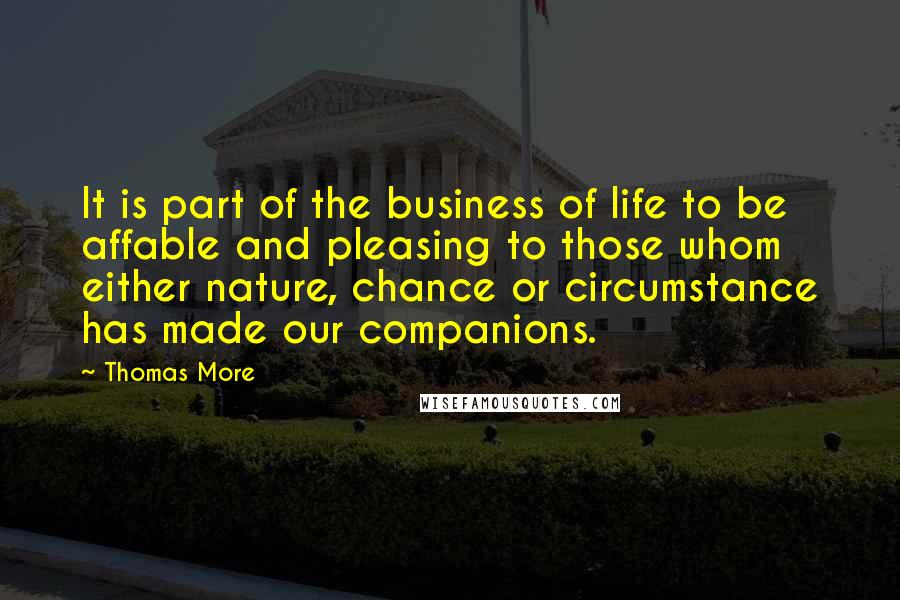 Thomas More Quotes: It is part of the business of life to be affable and pleasing to those whom either nature, chance or circumstance has made our companions.