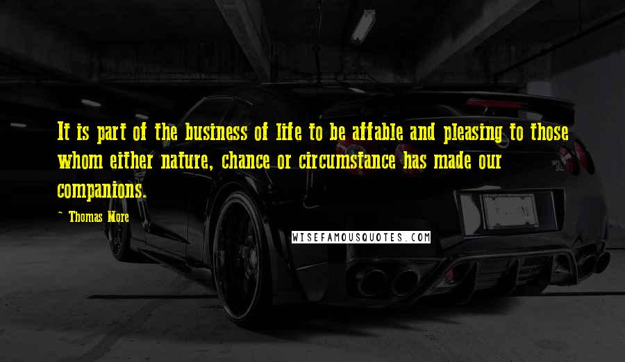 Thomas More Quotes: It is part of the business of life to be affable and pleasing to those whom either nature, chance or circumstance has made our companions.