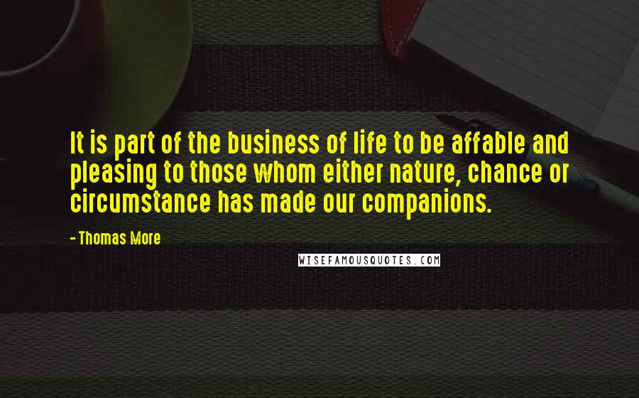 Thomas More Quotes: It is part of the business of life to be affable and pleasing to those whom either nature, chance or circumstance has made our companions.