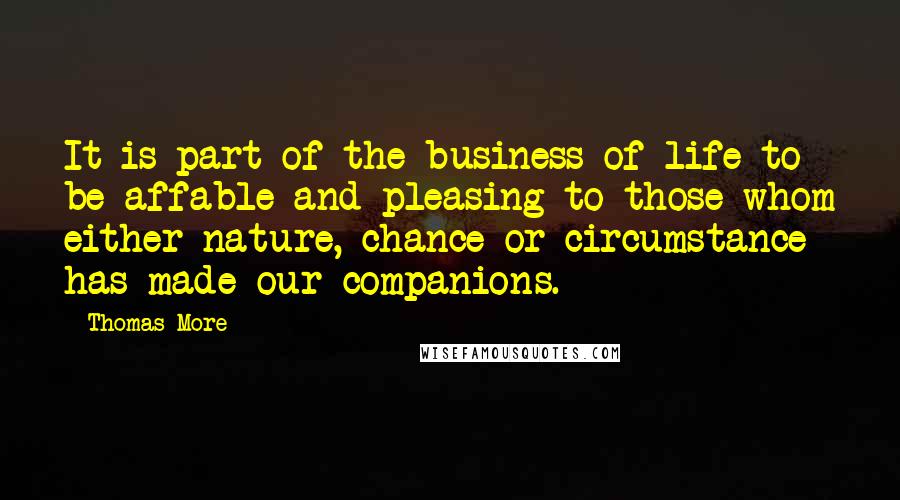 Thomas More Quotes: It is part of the business of life to be affable and pleasing to those whom either nature, chance or circumstance has made our companions.