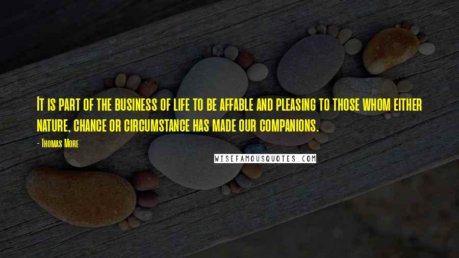 Thomas More Quotes: It is part of the business of life to be affable and pleasing to those whom either nature, chance or circumstance has made our companions.