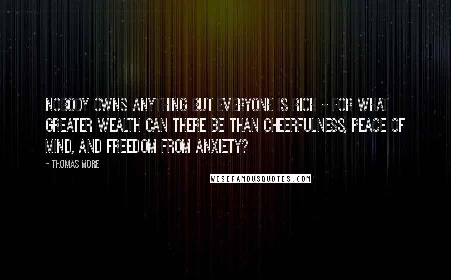 Thomas More Quotes: Nobody owns anything but everyone is rich - for what greater wealth can there be than cheerfulness, peace of mind, and freedom from anxiety?