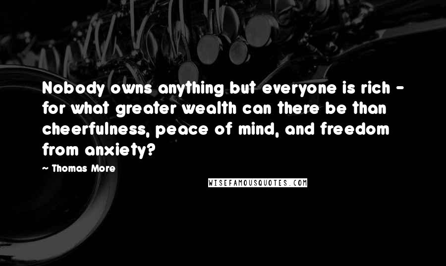 Thomas More Quotes: Nobody owns anything but everyone is rich - for what greater wealth can there be than cheerfulness, peace of mind, and freedom from anxiety?