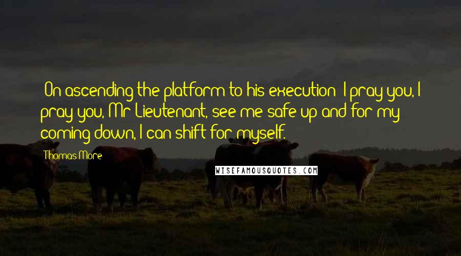 Thomas More Quotes: [On ascending the platform to his execution] I pray you, I pray you, Mr Lieutenant, see me safe up and for my coming down, I can shift for myself.