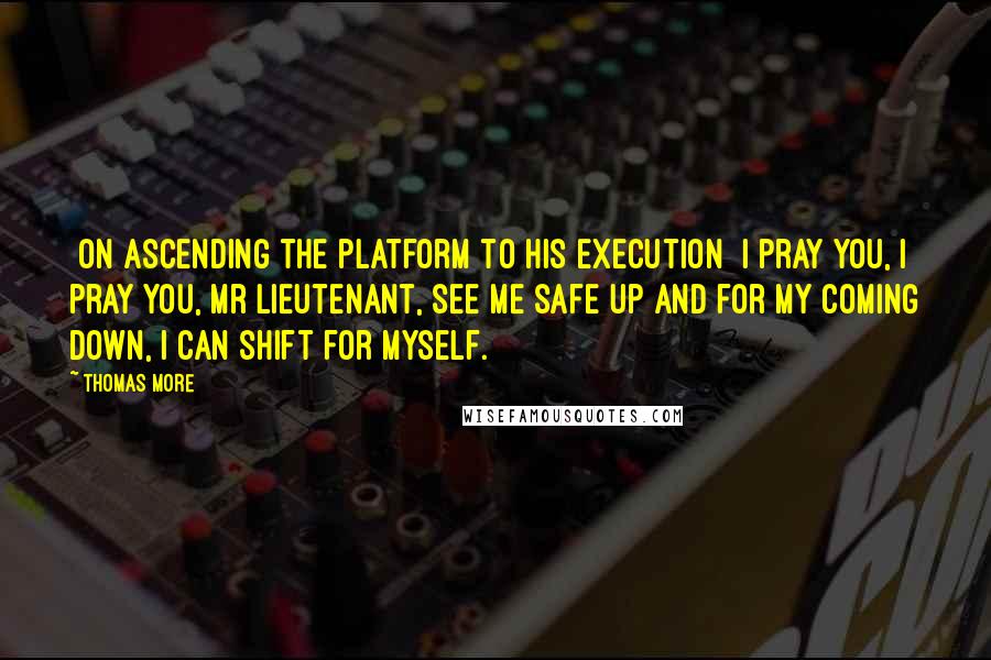 Thomas More Quotes: [On ascending the platform to his execution] I pray you, I pray you, Mr Lieutenant, see me safe up and for my coming down, I can shift for myself.