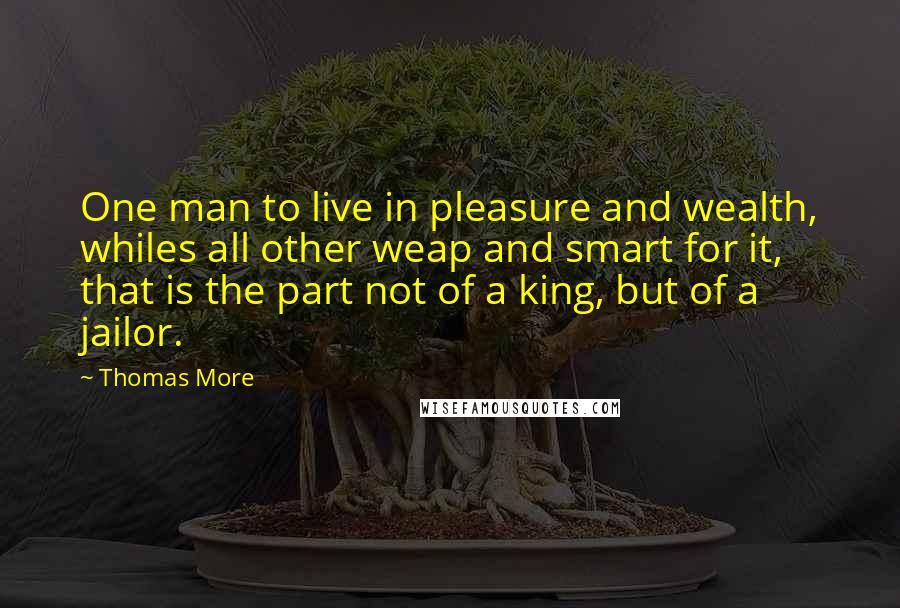 Thomas More Quotes: One man to live in pleasure and wealth, whiles all other weap and smart for it, that is the part not of a king, but of a jailor.