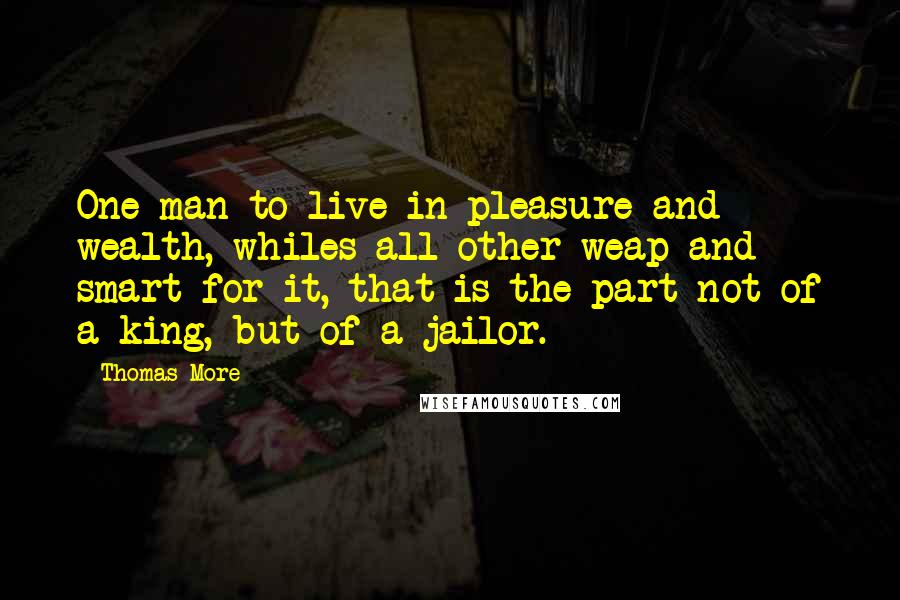 Thomas More Quotes: One man to live in pleasure and wealth, whiles all other weap and smart for it, that is the part not of a king, but of a jailor.