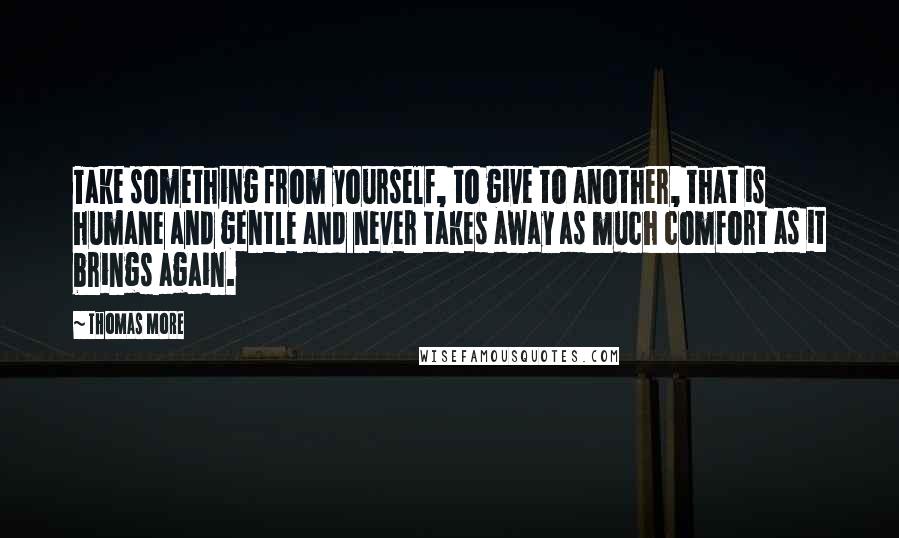 Thomas More Quotes: Take something from yourself, to give to another, that is humane and gentle and never takes away as much comfort as it brings again.