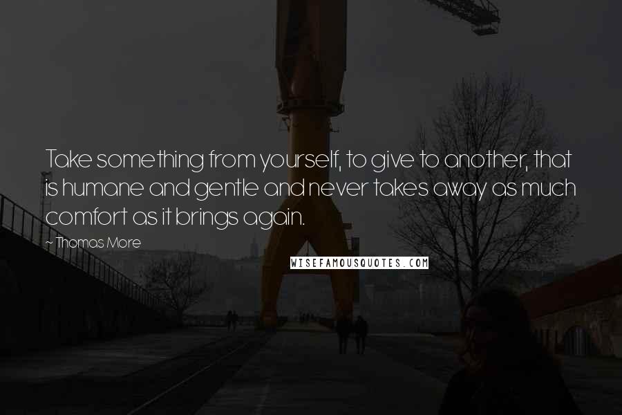 Thomas More Quotes: Take something from yourself, to give to another, that is humane and gentle and never takes away as much comfort as it brings again.