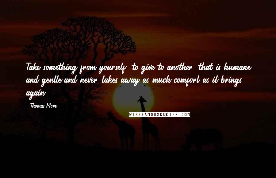 Thomas More Quotes: Take something from yourself, to give to another, that is humane and gentle and never takes away as much comfort as it brings again.