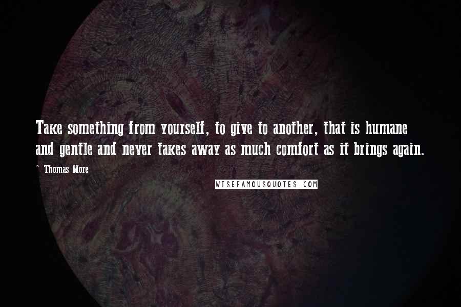 Thomas More Quotes: Take something from yourself, to give to another, that is humane and gentle and never takes away as much comfort as it brings again.