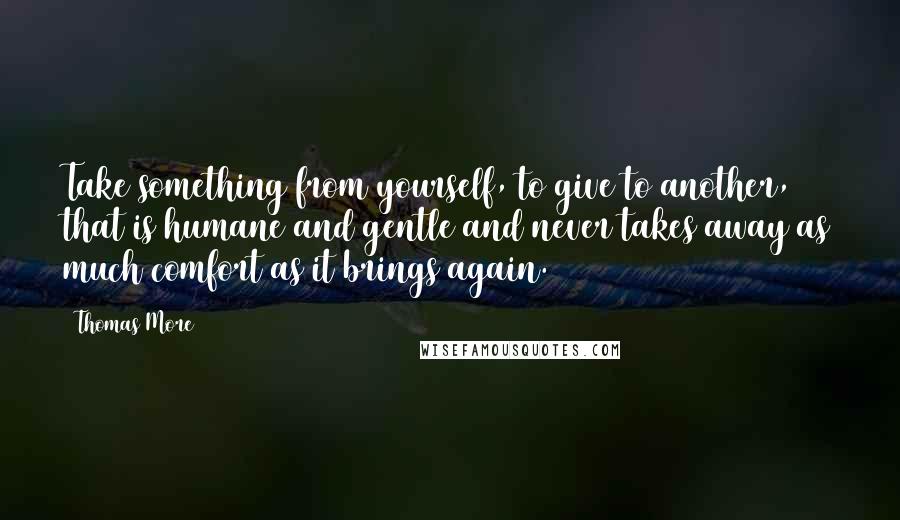 Thomas More Quotes: Take something from yourself, to give to another, that is humane and gentle and never takes away as much comfort as it brings again.